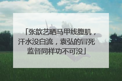 张歆艺晒马甲线腹肌,汗水没白流,袁弘的冒死监督同样功不可没