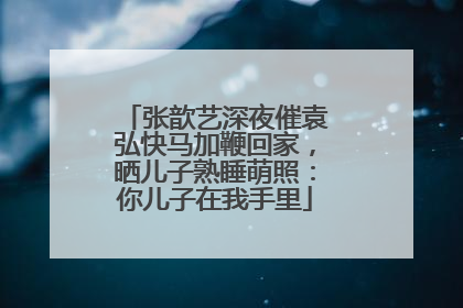 张歆艺深夜催袁弘快马加鞭回家，晒儿子熟睡萌照：你儿子在我手里