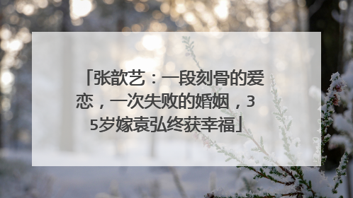 张歆艺:一段刻骨的爱恋,一次失败的婚姻,35岁嫁袁弘终获幸福