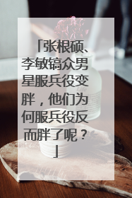 张根硕、李敏镐众男星服兵役变胖,他们为何服兵役反而胖了呢?