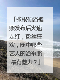 张根硕浴袍照发布后火速走红，粉丝狂欢，圈中哪些艺人的浴袍照最有魅力？