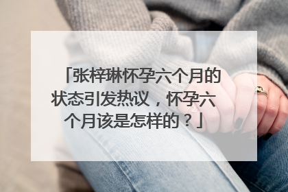 张梓琳怀孕六个月的状态引发热议，怀孕六个月该是怎样的？