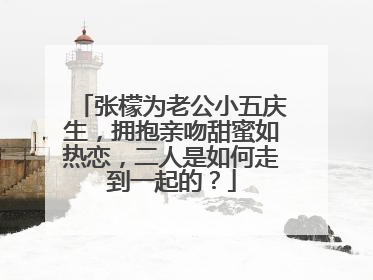 张檬为老公小五庆生，拥抱亲吻甜蜜如热恋，二人是如何走到一起的？
