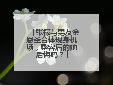 张檬与男友金恩圣合体现身机场,整容后的她后悔吗?