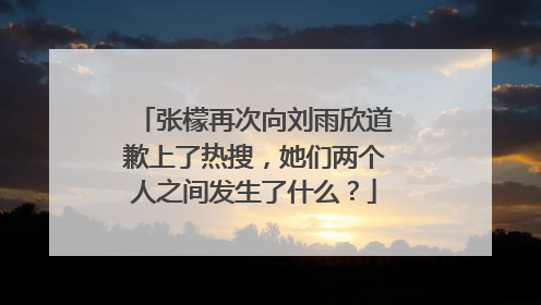 张檬再次向刘雨欣道歉上了热搜,她们两个人之间发生了什么?