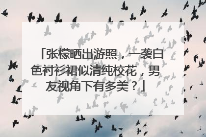 张檬晒出游照,一袭白色衬衫裙似清纯校花,男友视角下有多美?