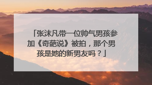 张沫凡带一位帅气男孩参加《奇葩说》被拍,那个男孩是她的新男友吗?