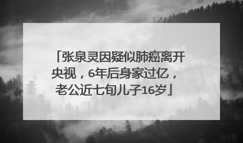 张泉灵因疑似肺癌离开央视，6年后身家过亿，老公近七旬儿子16岁