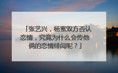 张艺兴,杨紫双方否认恋情,究竟为什么会传他俩的恋情绯闻呢?