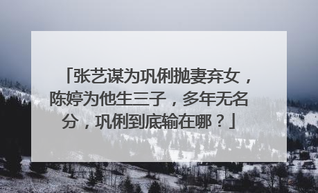 张艺谋为巩俐抛妻弃女,陈婷为他生三子,多年无名分,巩俐到底输在哪?
