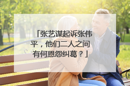 张艺谋起诉张伟平,他们二人之间有何恩怨纠葛?