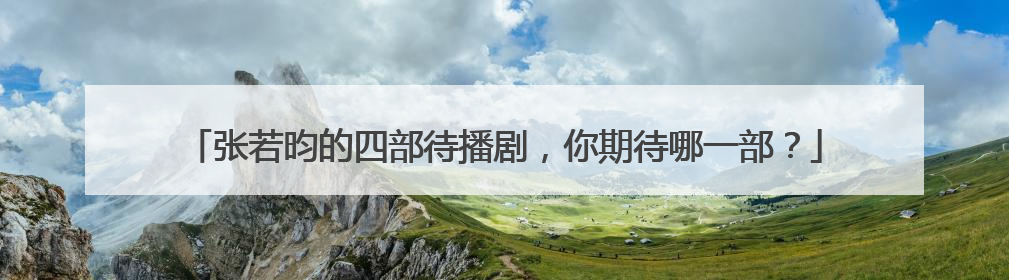 张若昀的四部待播剧,你期待哪一部?