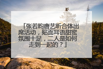 张若昀唐艺昕合体出席活动，贴面耳语甜蜜氛围十足，二人是如何走到一起的？