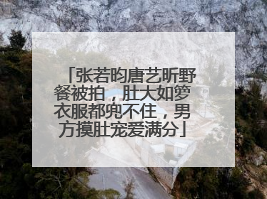 张若昀唐艺昕野餐被拍，肚大如箩衣服都兜不住，男方摸肚宠爱满分