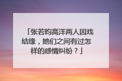 张若昀高洋两人因戏结缘,她们之间有过怎样的感情纠纷?