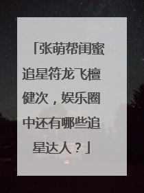 张萌帮闺蜜追星符龙飞檀健次,娱乐圈中还有哪些追星达人?