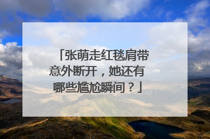 张萌走红毯肩带意外断开,她还有哪些尴尬瞬间?