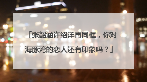 张韶涵许绍洋再同框,你对海豚湾的恋人还有印象吗?