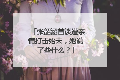 张韶涵首谈遭亲情打击始末，她说了些什么？