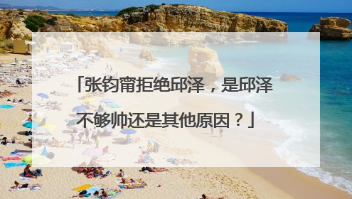 张钧甯拒绝邱泽，是邱泽不够帅还是其他原因？