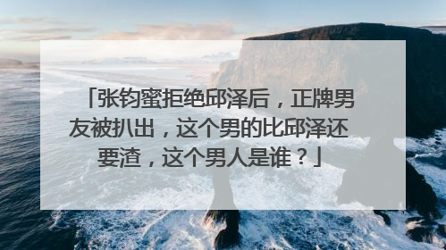 张钧蜜拒绝邱泽后，正牌男友被扒出，这个男的比邱泽还要渣，这个男人是谁？
