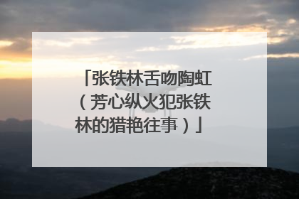 张铁林舌吻陶虹(芳心纵火犯张铁林的猎艳往事)