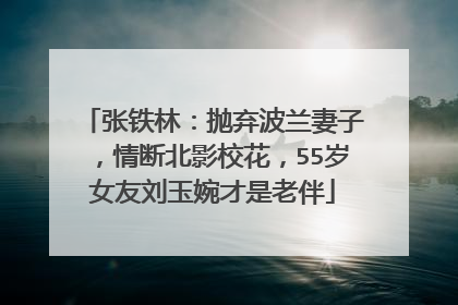 张铁林：抛弃波兰妻子，情断北影校花，55岁女友刘玉婉才是老伴