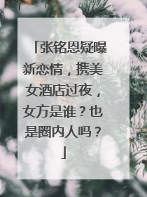 张铭恩疑曝新恋情,携美女酒店过夜,女方是谁?也是圈内人吗?