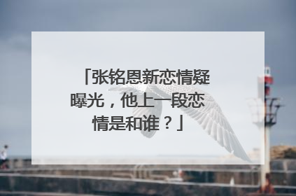 张铭恩新恋情疑曝光，他上一段恋情是和谁？