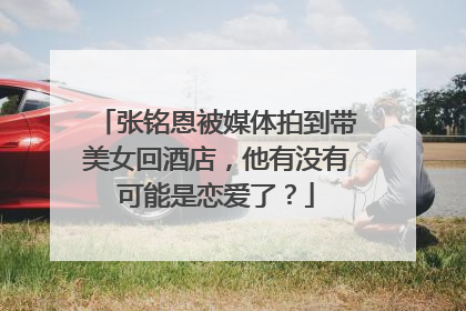 张铭恩被媒体拍到带美女回酒店，他有没有可能是恋爱了？