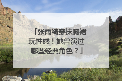 张雨绮穿抹胸裙玩性感！她曾演过哪些经典角色？