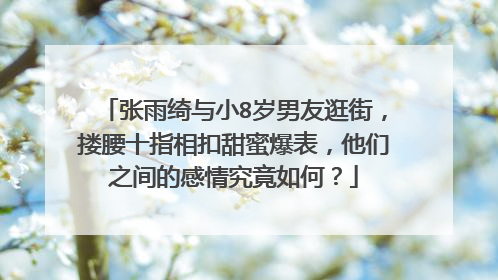 张雨绮与小8岁男友逛街,搂腰十指相扣甜蜜爆表,他们之间的感情究竟如何?