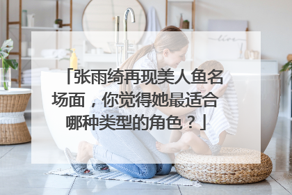 张雨绮再现美人鱼名场面，你觉得她最适合哪种类型的角色？