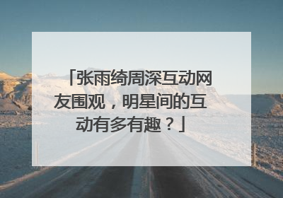 张雨绮周深互动网友围观，明星间的互动有多有趣？