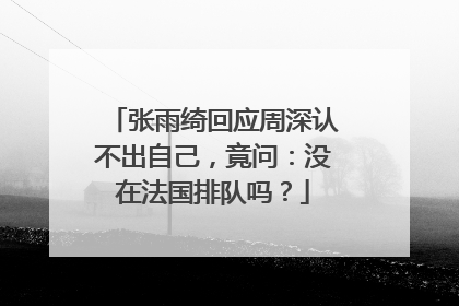 张雨绮回应周深认不出自己，竟问：没在法国排队吗？