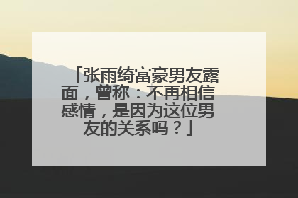 张雨绮富豪男友露面,曾称:不再相信感情,是因为这位男友的关系吗?