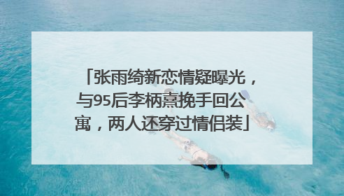 张雨绮新恋情疑曝光,与95后李柄熹挽手回公寓,两人还穿过情侣装