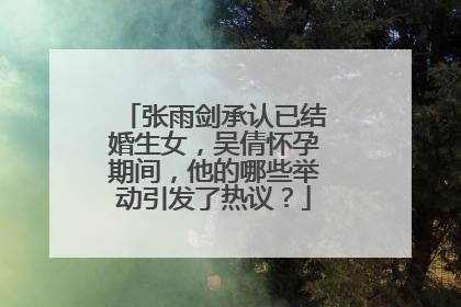 张雨剑承认已结婚生女,吴倩怀孕期间,他的哪些举动引发了热议?
