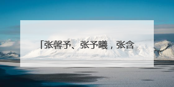 张馨予、张予曦,张含韵、张韶涵,盘点看名字傻傻分不清的明星