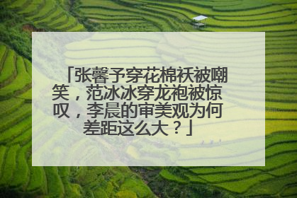张馨予穿花棉袄被嘲笑，范冰冰穿龙袍被惊叹，李晨的审美观为何差距这么大？