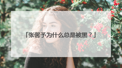 张馨予为什么总是被黑？