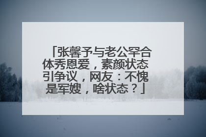 张馨予与老公罕合体秀恩爱，素颜状态引争议，网友：不愧是军嫂，啥状态？