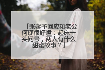 张馨予回应和老公何捷很好嗑：起床一头问号，两人有什么甜蜜故事？