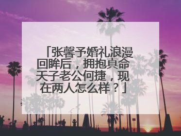 张馨予婚礼浪漫回眸后，拥抱真命天子老公何捷，现在两人怎么样？