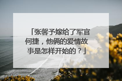 张馨予嫁给了军官何捷，他俩的爱情故事是怎样开始的？