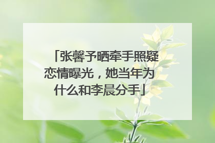 张馨予晒牵手照疑恋情曝光,她当年为什么和李晨分手