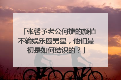 张馨予老公何捷的颜值不输娱乐圈男星，他们最初是如何结识的？