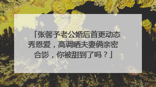 张馨予老公婚后首更动态秀恩爱,高调晒夫妻俩亲密合影,你被甜到了吗?