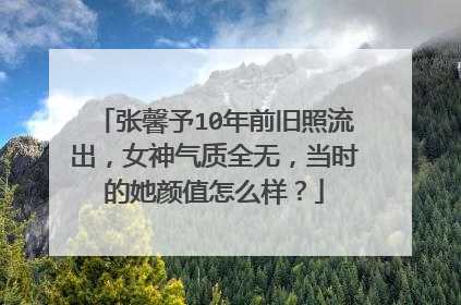 张馨予10年前旧照流出,女神气质全无,当时的她颜值怎么样?