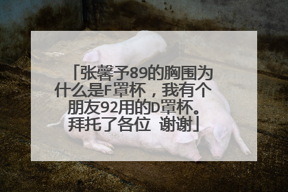 张馨予89的胸围为什么是F罩杯，我有个朋友92用的D罩杯。拜托了各位 谢谢